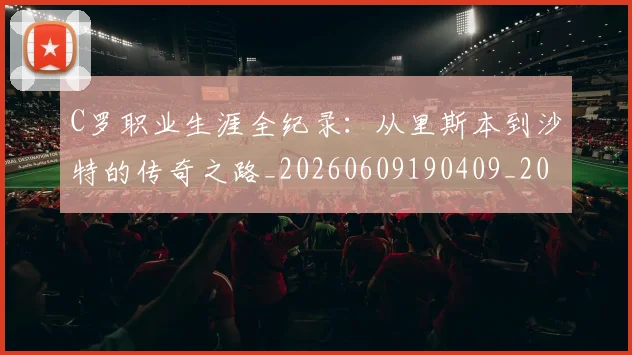 C罗职业生涯全纪录:从里斯本到沙特的传奇之路_20260609190409_20260701213931