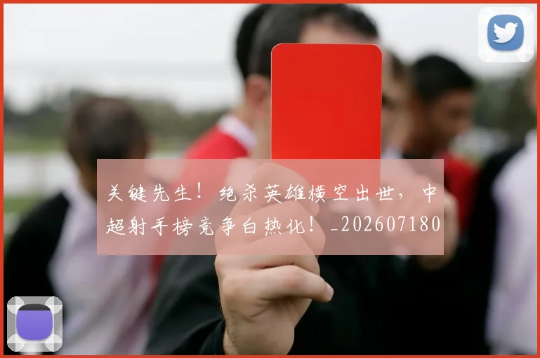 关键先生！绝杀英雄横空出世，中超射手榜竞争白热化！_20260718004719