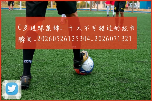 C罗进球集锦：十大不可错过的经典瞬间_20260526125304_20260713215144