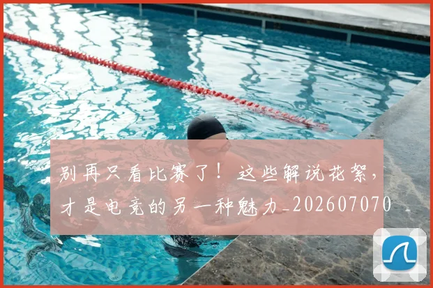 别再只看比赛了!这些解说花絮,才是电竞的另一种魅力_20260707011952