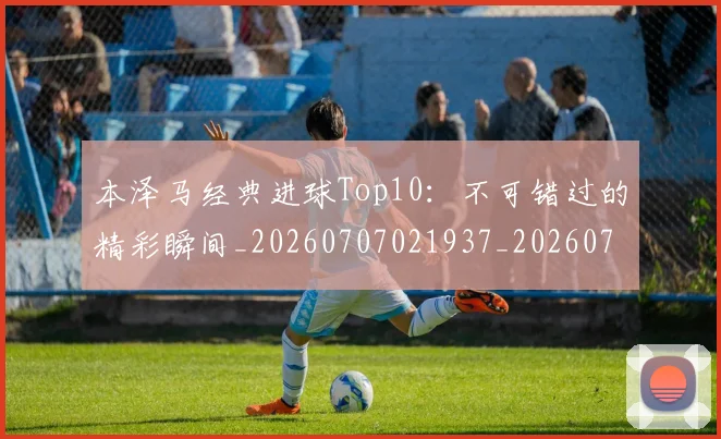 本泽马经典进球Top10：不可错过的精彩瞬间_20260707021937_20260731174522