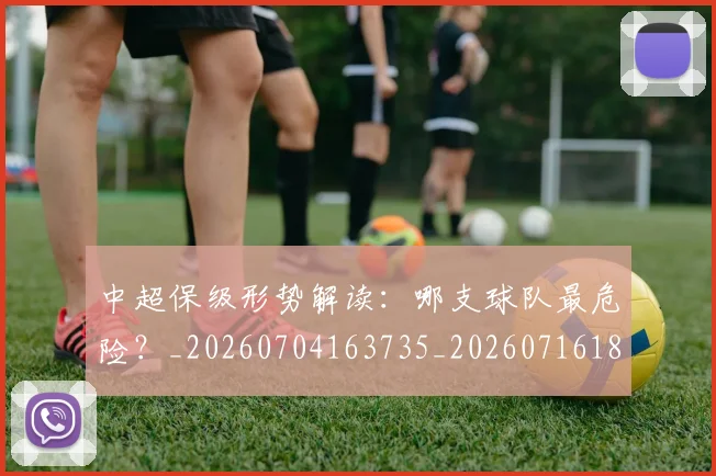 中超保级形势解读:哪支球队最危险?_20260704163735_20260716184630