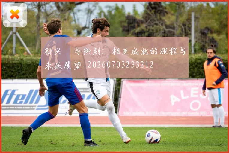 孙兴慜与热刺：相互成就的旅程与未来展望_20260703233212
