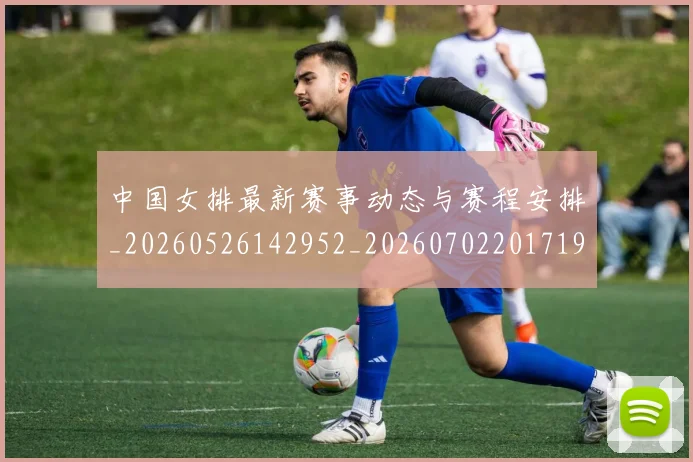 中国女排最新赛事动态与赛程安排_20260526142952_20260702201719
