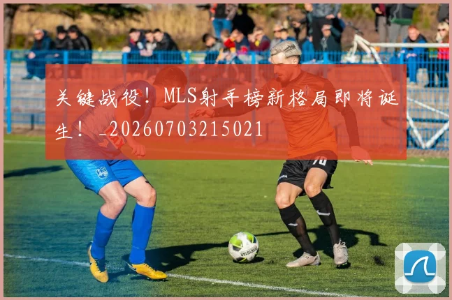 关键战役！MLS射手榜新格局即将诞生！_20260703215021