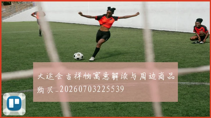 大运会吉祥物寓意解读与周边商品购买_20260703225539