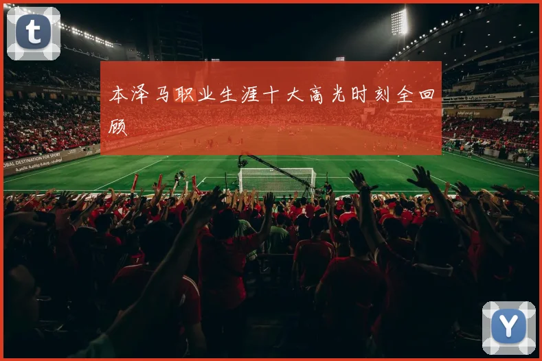 本泽马职业生涯十大高光时刻全回顾