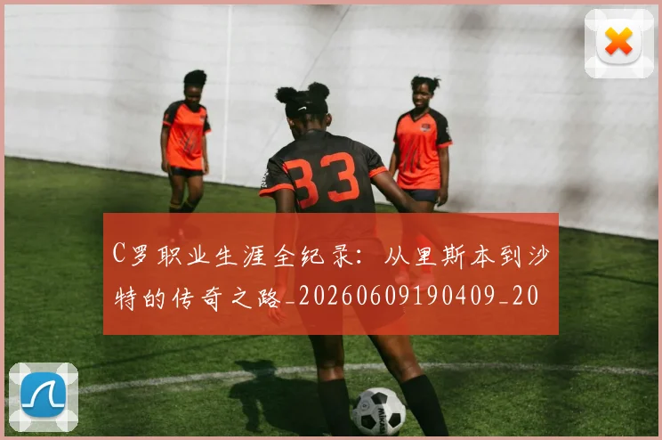 C罗职业生涯全纪录:从里斯本到沙特的传奇之路_20260609190409_20260701213931