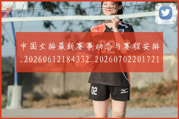 中国女排最新赛事动态与赛程安排_20260612184332_20260702201721
