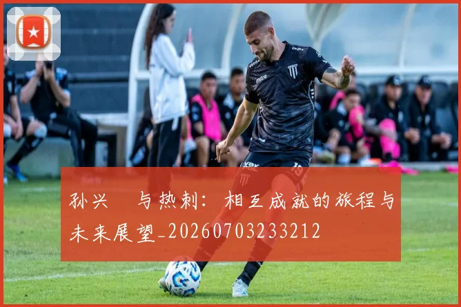 孙兴慜与热刺：相互成就的旅程与未来展望_20260703233212