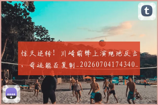 惊天逆转！川崎前锋上演绝地反击，奇迹能否复制_20260704174340_20260723172942